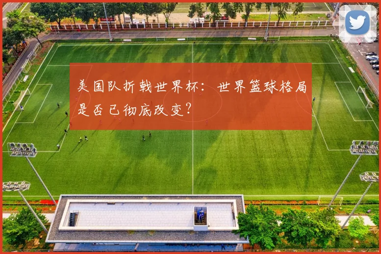 美国队折戟世界杯：世界篮球格局是否已彻底改变？