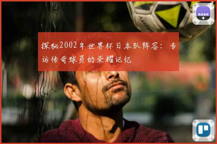 探秘2002年世界杯日本队阵容：专访传奇球员的荣耀记忆