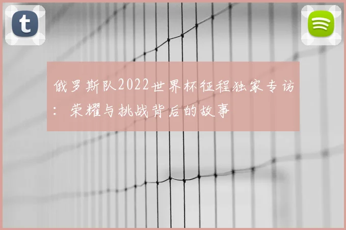 俄罗斯队2022世界杯征程独家专访：荣耀与挑战背后的故事