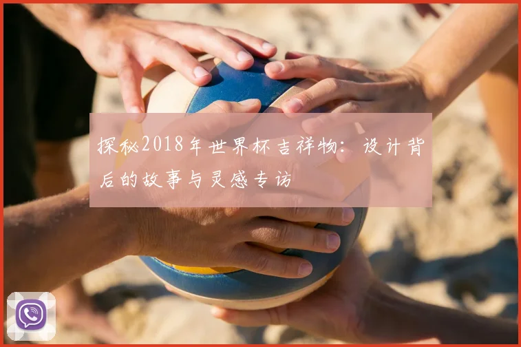 探秘2018年世界杯吉祥物：设计背后的故事与灵感专访