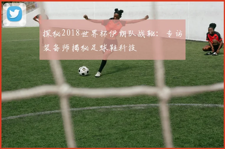 探秘2018世界杯伊朗队战靴：专访装备师揭秘足球鞋科技