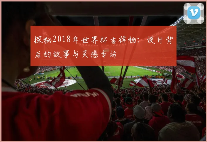 探秘2018年世界杯吉祥物：设计背后的故事与灵感专访