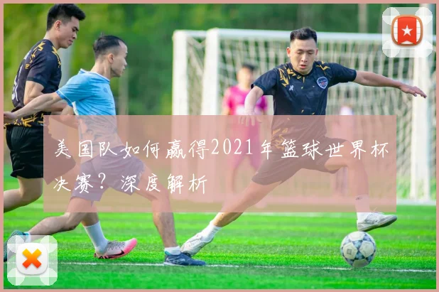 美国队如何赢得2021年篮球世界杯决赛？深度解析