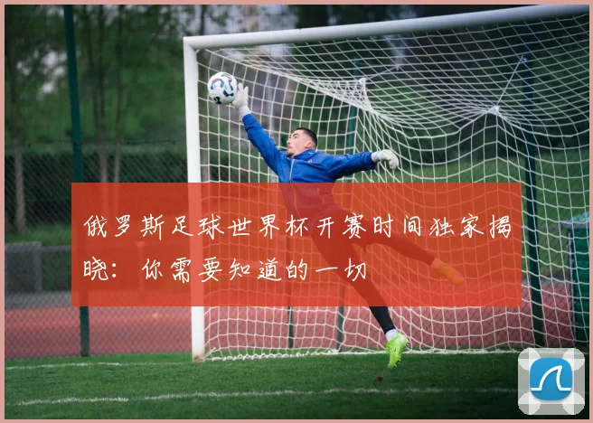 俄罗斯足球世界杯开赛时间独家揭晓：你需要知道的一切