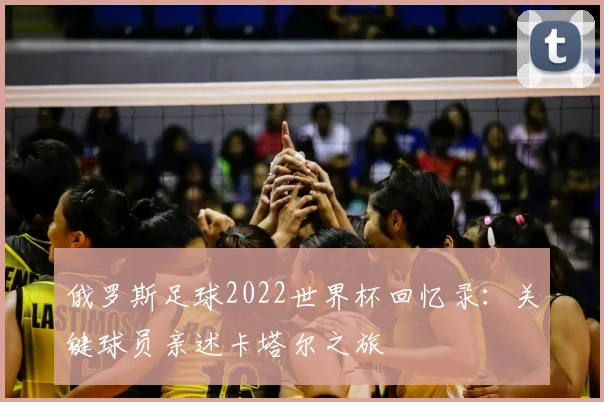 俄罗斯足球2022世界杯回忆录：关键球员亲述卡塔尔之旅