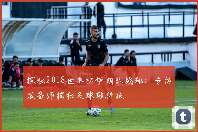 探秘2018世界杯伊朗队战靴：专访装备师揭秘足球鞋科技