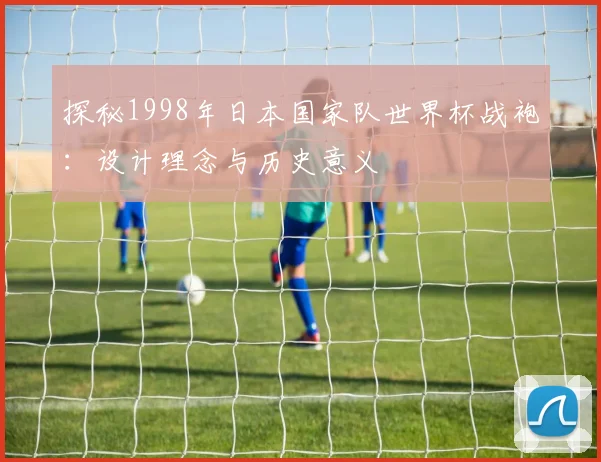 探秘1998年日本国家队世界杯战袍：设计理念与历史意义